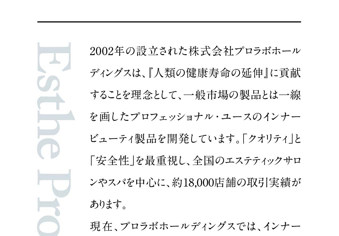 『人類の健康寿命の延伸』に貢献することを理念として、一般市場の製品とは一線を画したプロフェッショナル・ユースのインナービューティ製品を開発しています。